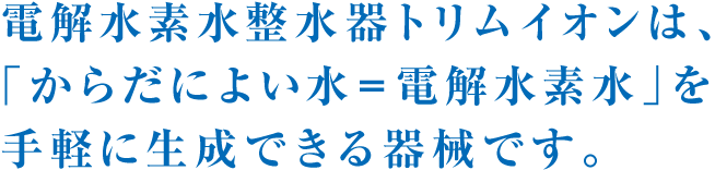 電解水素水整水器トリムイオンは、「からだによい水＝電解水素水」を手軽に生成できる器械です。